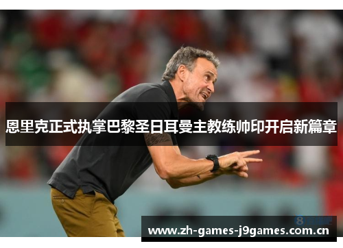 恩里克正式执掌巴黎圣日耳曼主教练帅印开启新篇章 恩里克正式执掌巴黎圣日耳曼主教练帅印开启新篇章